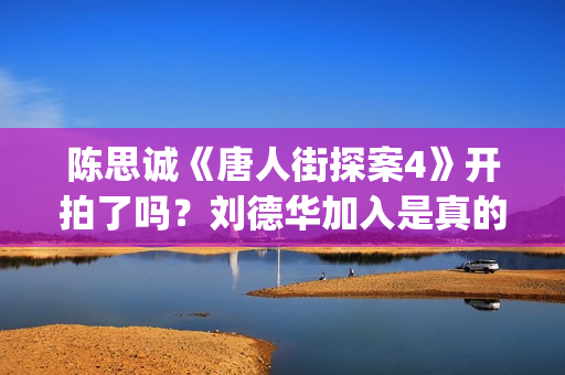 陈思诚《唐人街探案4》开拍了吗？刘德华加入是真的吗？投资成本多少(陈思诚拍唐人街探案初衷)