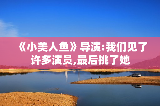 《小美人鱼》导演:我们见了许多演员,最后挑了她