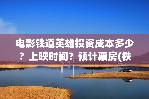 电影铁道英雄投资成本多少？上映时间？预计票房(铁道英雄电影预告)