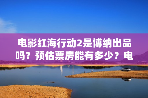 电影红海行动2是博纳出品吗？预估票房能有多少？电影开拍了吗？(电影红海行动2在线观看全集视频)