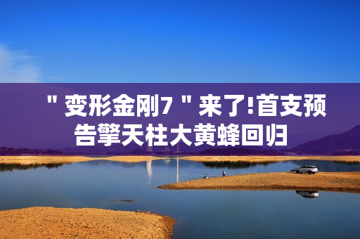 ＂变形金刚7＂来了!首支预告擎天柱大黄蜂回归