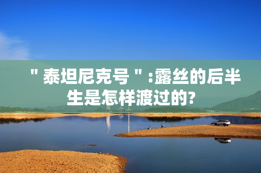 ＂泰坦尼克号＂:露丝的后半生是怎样渡过的?