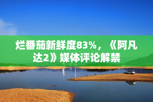 烂番茄新鲜度83%,《阿凡达2》媒体评论解禁 烂番茄新鲜度83%,《阿凡达2》媒体评论解禁