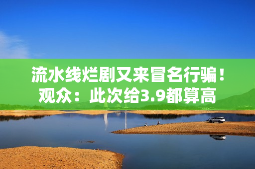 流水线烂剧又来冒名行骗！观众：此次给3.9都算高