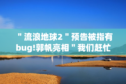 ＂流浪地球2＂预告被指有bug!郭帆亮相＂我们赶忙改＂