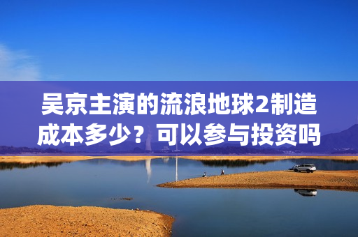 吴京主演的流浪地球2制造成本多少?可以参与投资吗?哪家公司出品?(流浪地球吴京扮演的角色叫什么名?) 吴京主演的流浪地球2制造成本多少?可以参与投资吗?哪家公司出品?(流浪地球吴京扮演的角色叫什么名?)