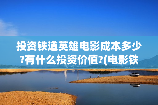 投资铁道英雄电影成本多少?有什么投资价值?(电影铁道英雄投资方)