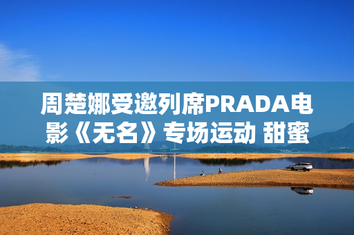 周楚娜受邀列席PRADA电影《无名》专场运动 甜蜜优雅气质满满