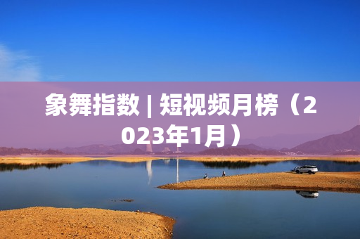 象舞指数 | 短视频月榜(2023年1月) 象舞指数 | 短视频月榜(2023年1月)