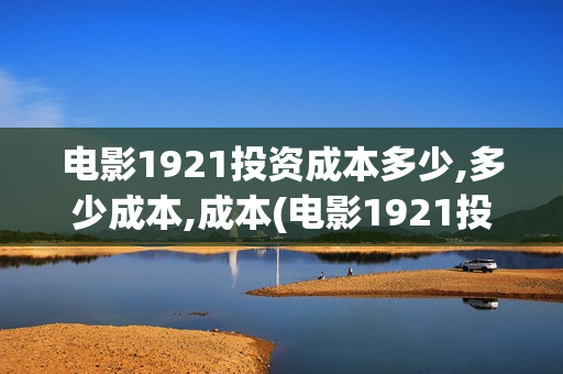 电影1921投资成本多少,多少成本,成本(电影1921投资方)