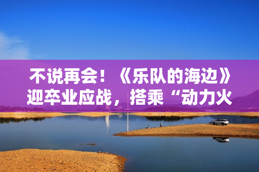 不说再会！《乐队的海边》迎卒业应战，搭乘“动力火车”再出发