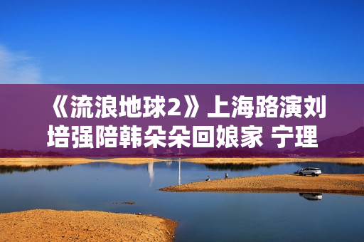 《流浪地球2》上海路演刘培强陪韩朵朵回娘家 宁理现场投喂“马兆海鸥”薯条