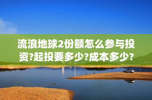 流浪地球2份额怎么参与投资?起投要多少?成本多少?(流浪地球二的剧情)
