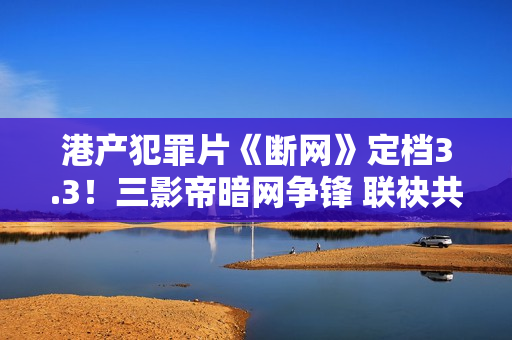 港产犯罪片《断网》定档3.3！三影帝暗网争锋 联袂共演收集风云
