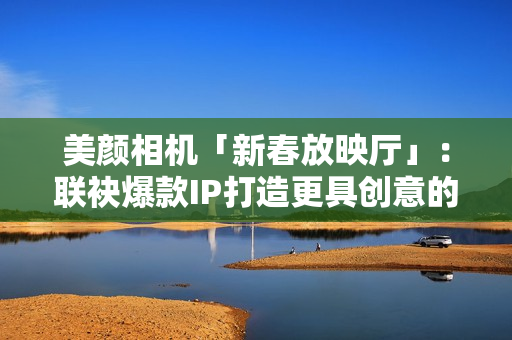 美颜相机「新春放映厅」：联袂爆款IP打造更具创意的文娱营销新体式格局