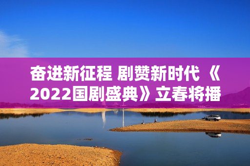 奋进新征程 剧赞新时代 《2022国剧盛典》立春将播 奋进新征程 剧赞新时代 《2022国剧盛典》立春将播