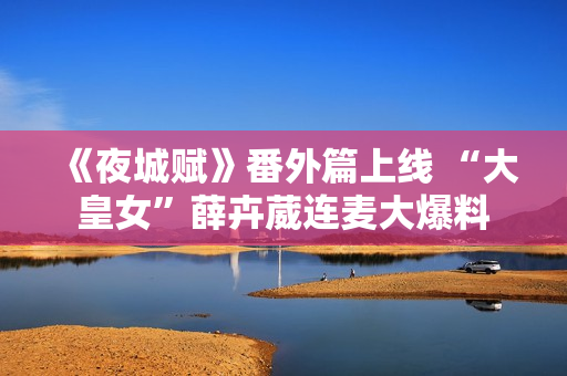 《夜城赋》番外篇上线 “大皇女”薛卉葳连麦大爆料