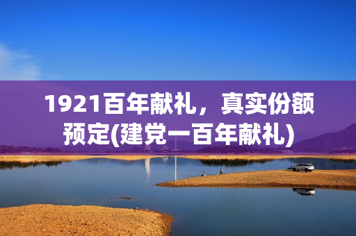 1921百年献礼，真实份额预定(建党一百年献礼)