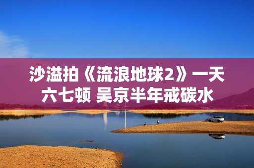 沙溢拍《流浪地球2》一天六七顿 吴京半年戒碳水
