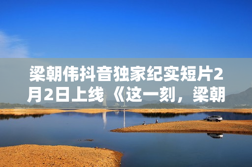 梁朝伟抖音独家纪实短片2月2日上线 《这一刻，梁朝伟对你说》分享人生故事