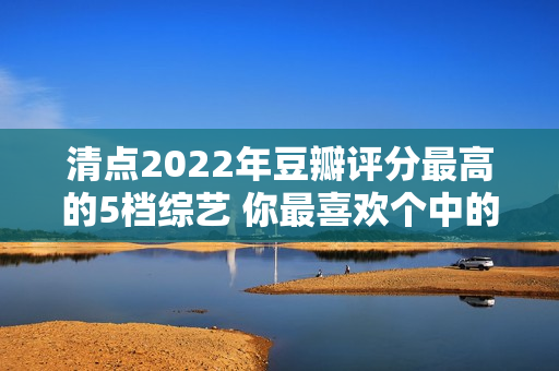 清点2022年豆瓣评分最高的5档综艺 你最喜欢个中的哪一档? 清点2022年豆瓣评分最高的5档综艺 你最喜欢个中的哪一档?