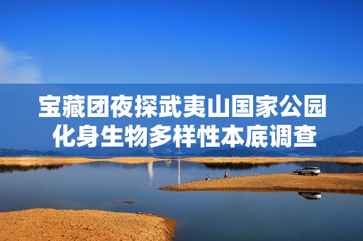 宝藏团夜探武夷山国家公园 化身生物多样性本底调查员