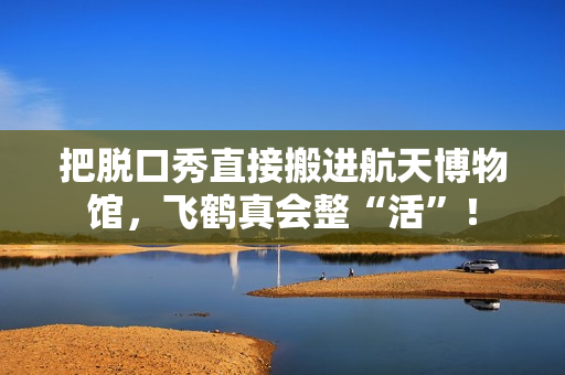 把脱口秀直接搬进航天博物馆,飞鹤真会整“活”! 把脱口秀直接搬进航天博物馆,飞鹤真会整“活”!