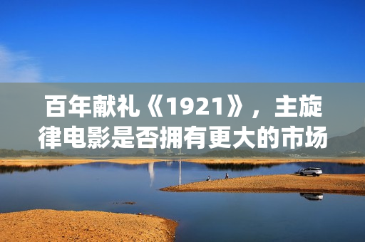 百年献礼《1921》，主旋律电影是否拥有更大的市场(献礼党的一百年华诞)