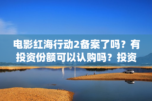 电影红海行动2备案了吗？有投资份额可以认购吗？投资成本多少？(电影红海行动2在线观看全集视频)