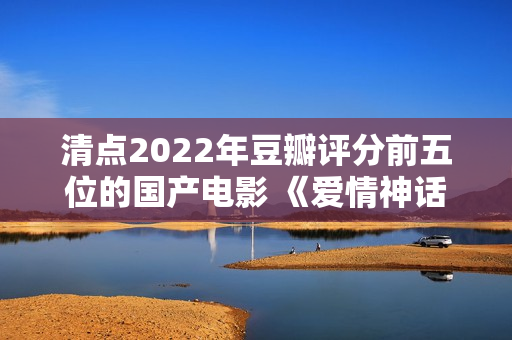 清点2022年豆瓣评分前五位的国产电影 《爱情神话》居然排榜首？