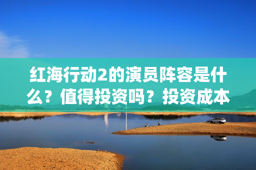 红海行动2的演员阵容是什么？值得投资吗？投资成本高吗？(红海行动2叫什么名字)