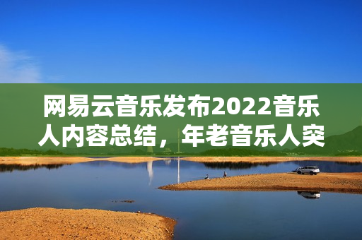 网易云音乐发布2022音乐人内容总结，年老音乐人突起，幕后音乐人被看见