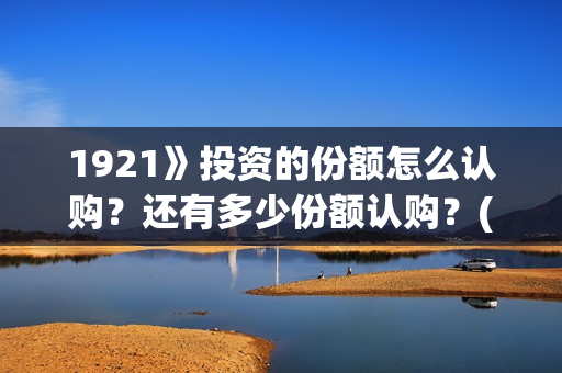 1921》投资的份额怎么认购？还有多少份额认购？(1921投资了多少钱)