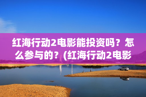 红海行动2电影能投资吗？怎么参与的？(红海行动2电影完整播放在线观看国语)