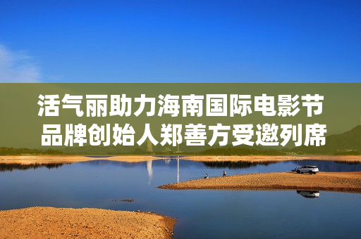 活气丽助力海南国际电影节 品牌创始人郑善方受邀列席