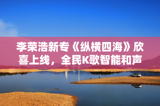 李荣浩新专《纵横四海》欣喜上线，全民K歌智能和声助力网友翻唱