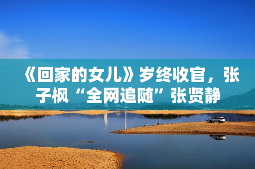 《回家的女儿》岁终收官，张子枫“全网追随”张贤静