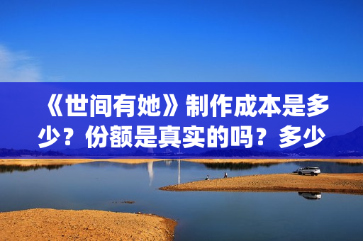 《世间有她》制作成本是多少？份额是真实的吗？多少钱一份？(世间有她出品方)