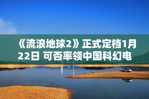 《流浪地球2》正式定档1月22日 可否率领中国科幻电影完成打破？