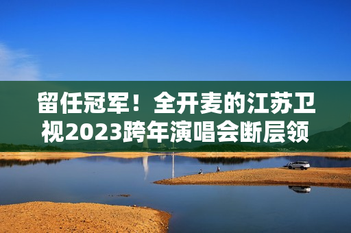 留任冠军！全开麦的江苏卫视2023跨年演唱会断层领跑、全维第一