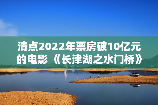 清点2022年票房破10亿元的电影 《长津湖之水门桥》荣登榜首