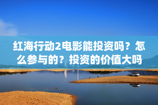 红海行动2电影能投资吗？怎么参与的？投资的价值大吗？(红海行动2电影播放在线观看)