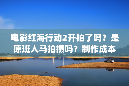 电影红海行动2开拍了吗？是原班人马拍摄吗？制作成本多少？怎么投资(电影红海行动2图片)