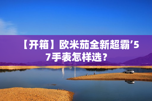【开箱】欧米茄全新超霸’57手表怎样选? 【开箱】欧米茄全新超霸’57手表怎样选?