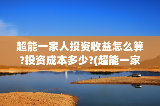 超能一家人投资收益怎么算?投资成本多少?(超能一家人投资公司)
