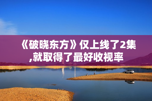 《破晓东方》仅上线了2集,就取得了最好收视率