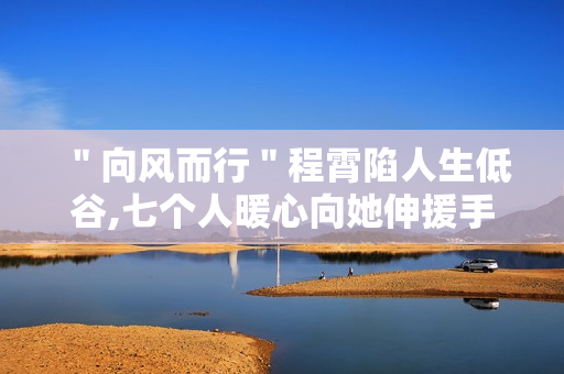 ＂向风而行＂程霄陷人生低谷,七个人暖心向她伸援手