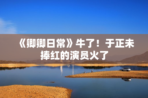 《卿卿日常》牛了！于正未捧红的演员火了