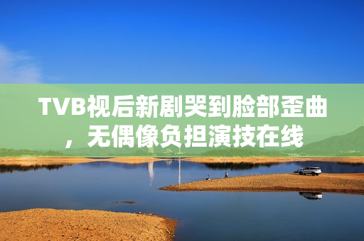 TVB视后新剧哭到脸部歪曲,无偶像负担演技在线 TVB视后新剧哭到脸部歪曲,无偶像负担演技在线
