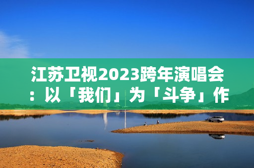 江苏卫视2023跨年演唱会：以「我们」为「斗争」作序